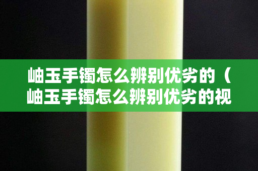 岫玉手镯怎么辨别优劣的（岫玉手镯怎么辨别优劣的视频）