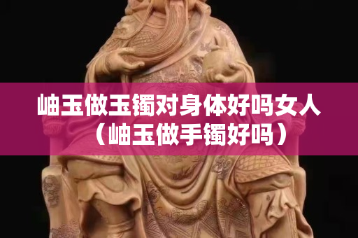 岫玉做玉镯对身体好吗女人（岫玉做手镯好吗）