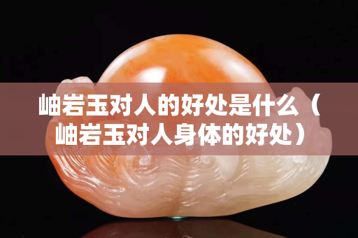 岫岩玉对人的好处是什么（岫岩玉对人身体的好处）