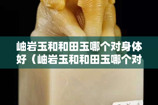 岫岩玉和和田玉哪个对身体好（岫岩玉和和田玉哪个对身体好点）