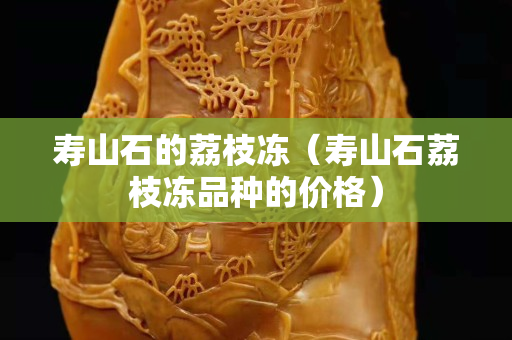 寿山石的荔枝冻（寿山石荔枝冻品种的价格）