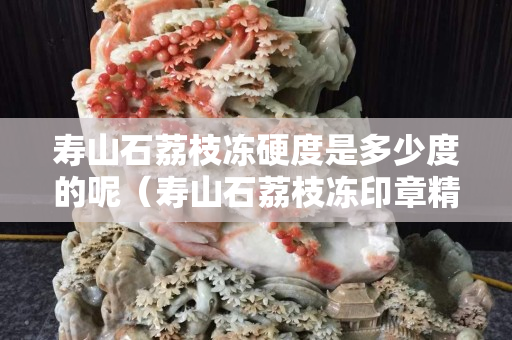 寿山石荔枝冻硬度是多少度的呢（寿山石荔枝冻印章精品价格）