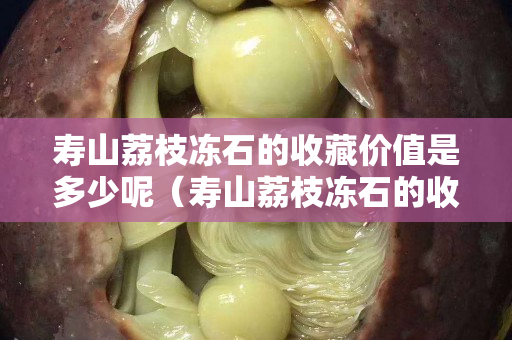 寿山荔枝冻石的收藏价值是多少呢（寿山荔枝冻石的收藏价值是多少呢视频）