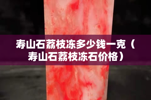 寿山石荔枝冻多少钱一克（寿山石荔枝冻石价格）