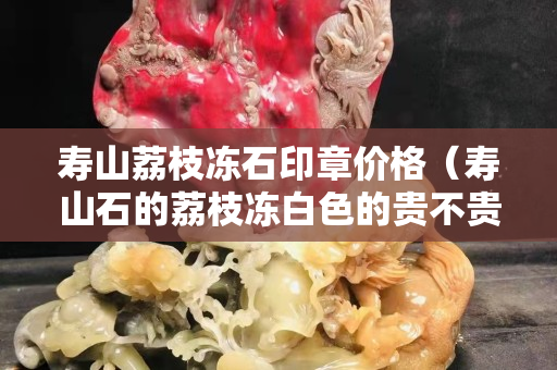 寿山荔枝冻石印章价格（寿山石的荔枝冻白色的贵不贵）
