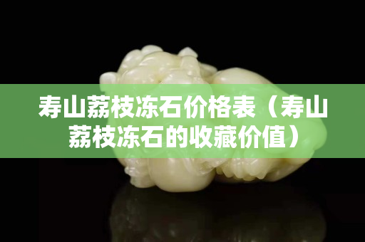 寿山荔枝冻石价格表（寿山荔枝冻石的收藏价值）