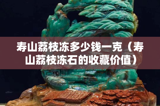 寿山荔枝冻多少钱一克（寿山荔枝冻石的收藏价值）