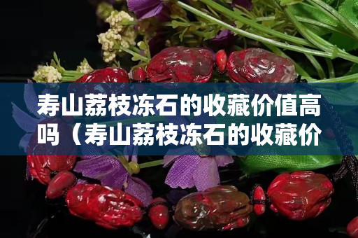 寿山荔枝冻石的收藏价值高吗（寿山荔枝冻石的收藏价值高吗）