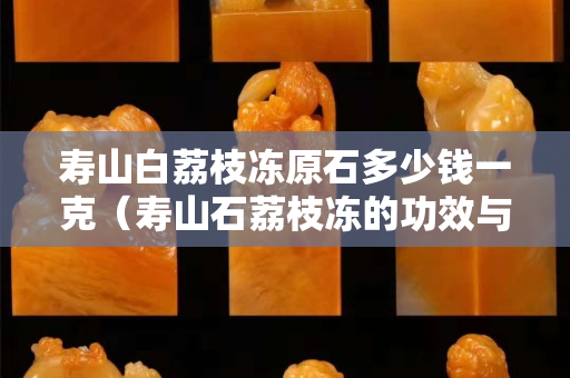 寿山白荔枝冻原石多少钱一克（寿山石荔枝冻的功效与作用）