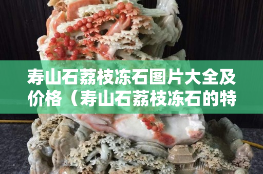 寿山石荔枝冻石图片大全及价格（寿山石荔枝冻石的特征）