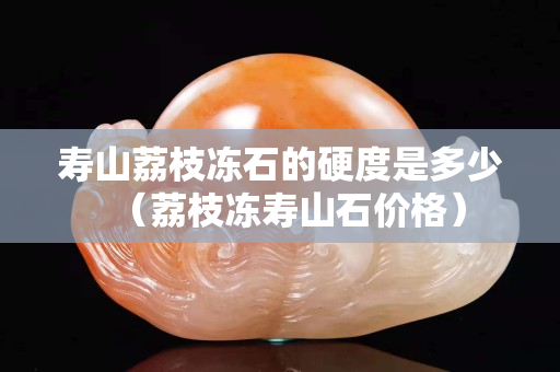 寿山荔枝冻石的硬度是多少（荔枝冻寿山石价格）