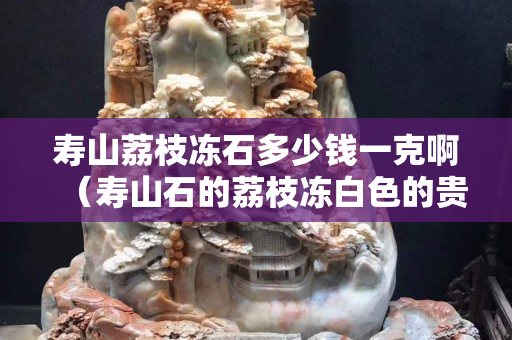 寿山荔枝冻石多少钱一克啊（寿山石的荔枝冻白色的贵不贵）