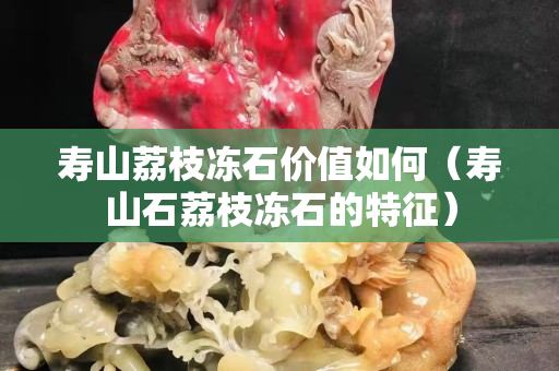 寿山荔枝冻石价值如何（寿山石荔枝冻石的特征）