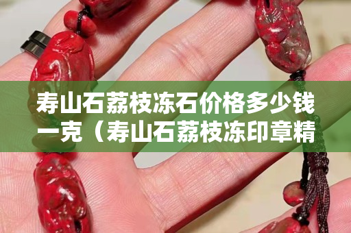 寿山石荔枝冻石价格多少钱一克（寿山石荔枝冻印章精品价格）