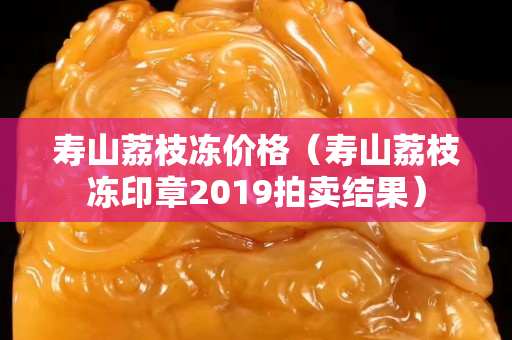 寿山荔枝冻价格（寿山荔枝冻印章2019拍卖结果）