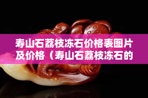 寿山石荔枝冻石价格表图片及价格（寿山石荔枝冻石的特征）
