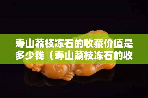 寿山荔枝冻石的收藏价值是多少钱（寿山荔枝冻石的收藏价值是多少钱一克）