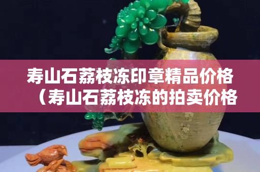 寿山石荔枝冻印章精品价格（寿山石荔枝冻的拍卖价格）