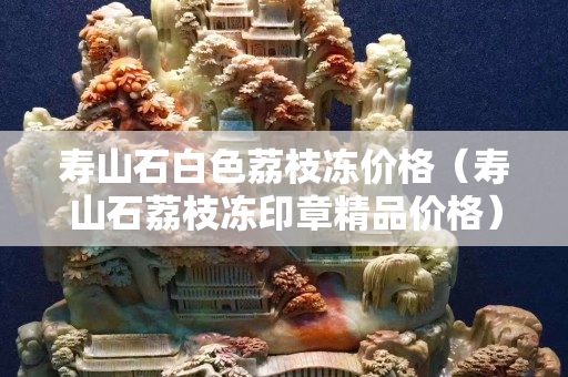 寿山石白色荔枝冻价格（寿山石荔枝冻印章精品价格）
