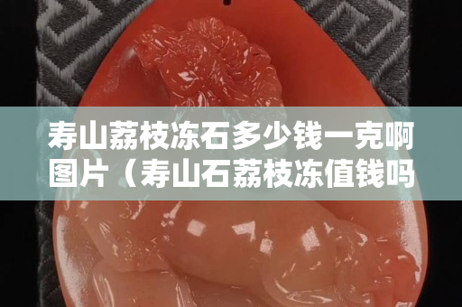 寿山荔枝冻石多少钱一克啊图片（寿山石荔枝冻值钱吗）