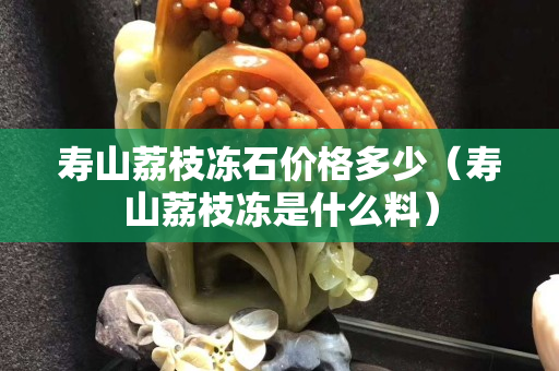 寿山荔枝冻石价格多少（寿山荔枝冻是什么料）