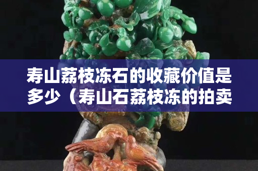 寿山荔枝冻石的收藏价值是多少（寿山石荔枝冻的拍卖价格）
