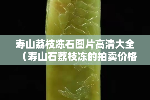 寿山荔枝冻石图片高清大全（寿山石荔枝冻的拍卖价格）