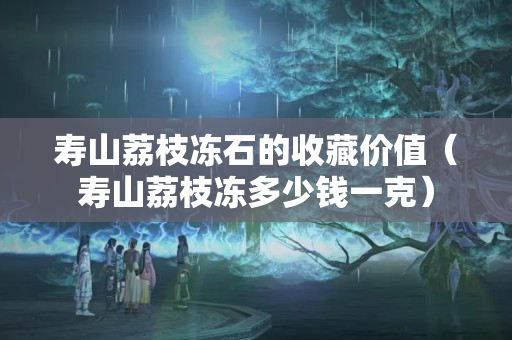 寿山荔枝冻石的收藏价值（寿山荔枝冻多少钱一克）