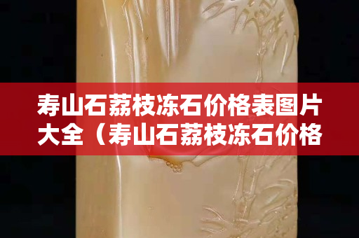 寿山石荔枝冻石价格表图片大全（寿山石荔枝冻石价格表图片大全及价格）