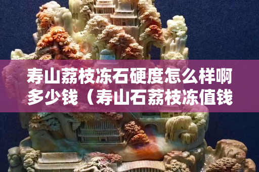 寿山荔枝冻石硬度怎么样啊多少钱（寿山石荔枝冻值钱吗）