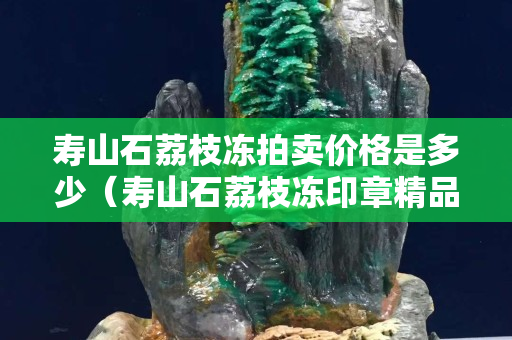 寿山石荔枝冻拍卖价格是多少（寿山石荔枝冻印章精品价格）