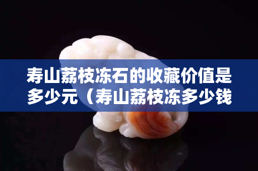 寿山荔枝冻石的收藏价值是多少元（寿山荔枝冻多少钱一克）