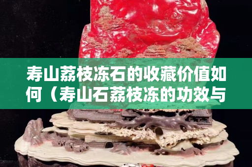 寿山荔枝冻石的收藏价值如何（寿山石荔枝冻的功效与作用）