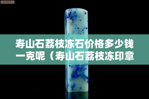 寿山石荔枝冻石价格多少钱一克呢（寿山石荔枝冻印章精品价格）