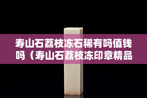 寿山石荔枝冻石稀有吗值钱吗（寿山石荔枝冻印章精品价格）
