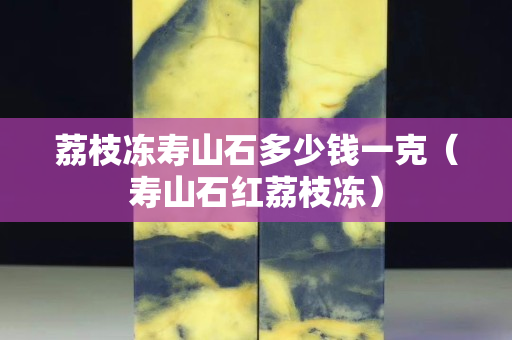 荔枝冻寿山石多少钱一克（寿山石红荔枝冻）