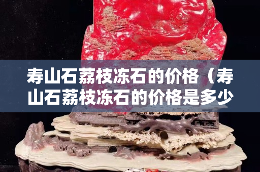 寿山石荔枝冻石的价格（寿山石荔枝冻石的价格是多少）
