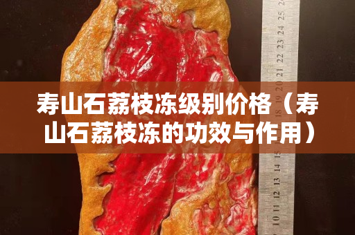寿山石荔枝冻级别价格（寿山石荔枝冻的功效与作用）