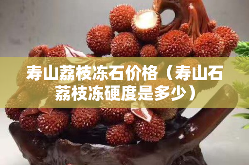 寿山荔枝冻石价格（寿山石荔枝冻硬度是多少）
