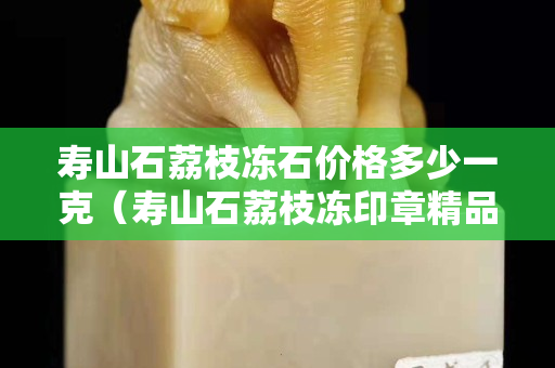 寿山石荔枝冻石价格多少一克（寿山石荔枝冻印章精品价格）