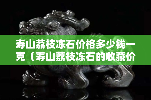 寿山荔枝冻石价格多少钱一克（寿山荔枝冻石的收藏价值）