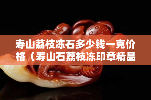 寿山荔枝冻石多少钱一克价格（寿山石荔枝冻印章精品价格）