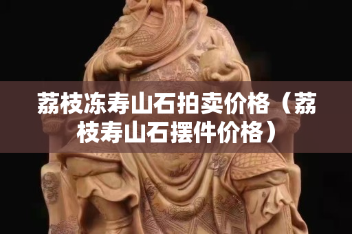 荔枝冻寿山石拍卖价格（荔枝寿山石摆件价格）