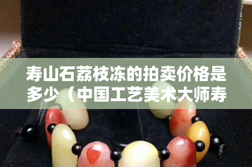 寿山石荔枝冻的拍卖价格是多少（中国工艺美术大师寿山石荔枝冻）