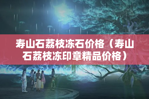寿山石荔枝冻石价格（寿山石荔枝冻印章精品价格）