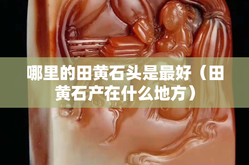 哪里的田黄石头是最好（田黄石产在什么地方）