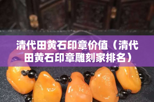 清代田黄石印章价值（清代田黄石印章雕刻家排名）