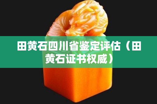 田黄石四川省鉴定评估（田黄石证书权威）