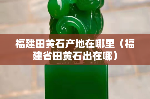 福建田黄石产地在哪里（福建省田黄石出在哪）
