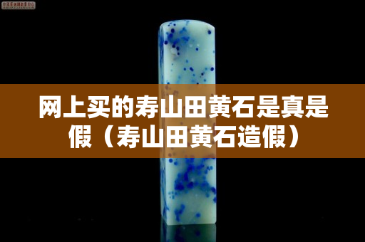 网上买的寿山田黄石是真是假（寿山田黄石造假）